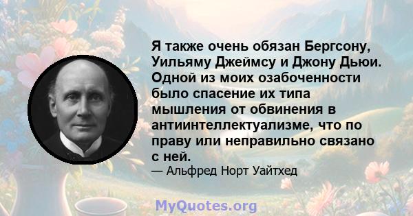 Я также очень обязан Бергсону, Уильяму Джеймсу и Джону Дьюи. Одной из моих озабоченности было спасение их типа мышления от обвинения в антиинтеллектуализме, что по праву или неправильно связано с ней.