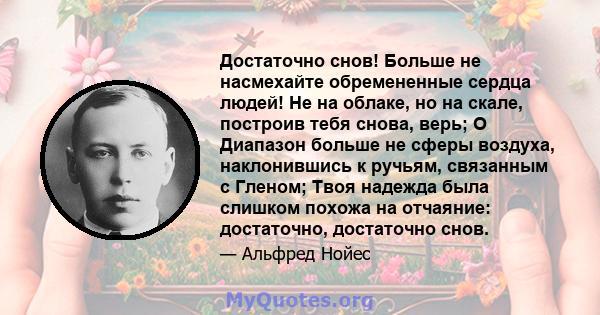 Достаточно снов! Больше не насмехайте обремененные сердца людей! Не на облаке, но на скале, построив тебя снова, верь; O Диапазон больше не сферы воздуха, наклонившись к ручьям, связанным с Гленом; Твоя надежда была