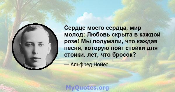 Сердце моего сердца, мир молод; Любовь скрыта в каждой розе! Мы подумали, что каждая песня, которую пойг стойки для стойки. лет, что бросок?