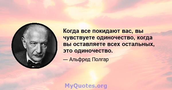 Когда все покидают вас, вы чувствуете одиночество, когда вы оставляете всех остальных, это одиночество.