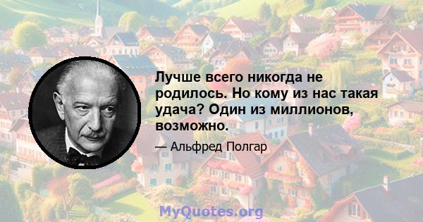 Лучше всего никогда не родилось. Но кому из нас такая удача? Один из миллионов, возможно.