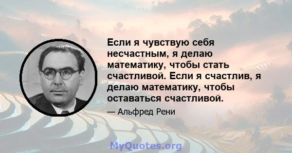 Если я чувствую себя несчастным, я делаю математику, чтобы стать счастливой. Если я счастлив, я делаю математику, чтобы оставаться счастливой.