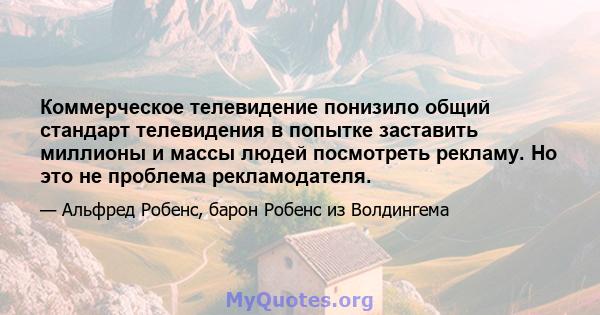 Коммерческое телевидение понизило общий стандарт телевидения в попытке заставить миллионы и массы людей посмотреть рекламу. Но это не проблема рекламодателя.