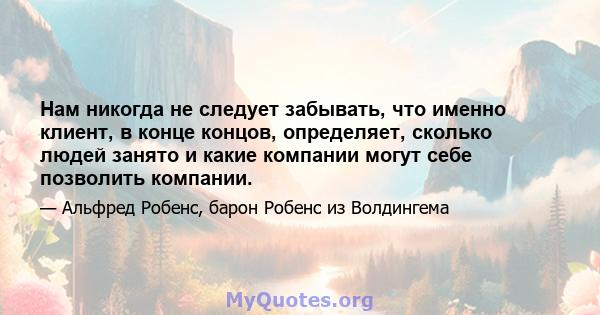 Нам никогда не следует забывать, что именно клиент, в конце концов, определяет, сколько людей занято и какие компании могут себе позволить компании.