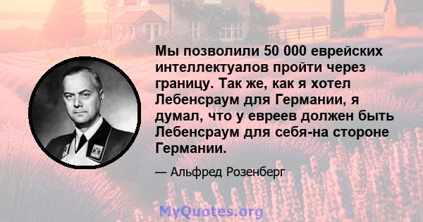 Мы позволили 50 000 еврейских интеллектуалов пройти через границу. Так же, как я хотел Лебенсраум для Германии, я думал, что у евреев должен быть Лебенсраум для себя-на стороне Германии.