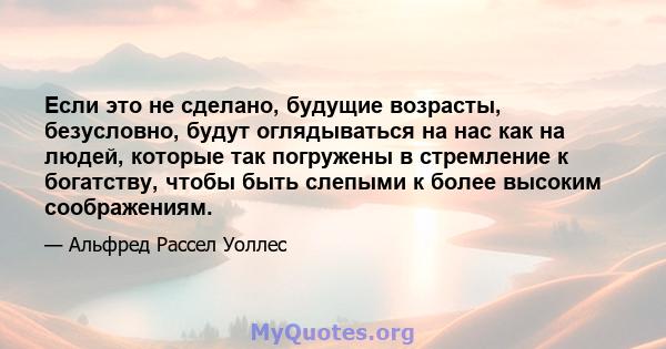 Если это не сделано, будущие возрасты, безусловно, будут оглядываться на нас как на людей, которые так погружены в стремление к богатству, чтобы быть слепыми к более высоким соображениям.