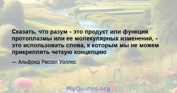 Сказать, что разум - это продукт или функция протоплазмы или ее молекулярных изменений, - это использовать слова, к которым мы не можем прикреплять четкую концепцию