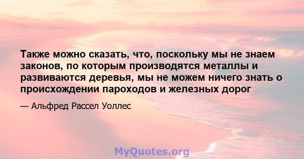 Также можно сказать, что, поскольку мы не знаем законов, по которым производятся металлы и развиваются деревья, мы не можем ничего знать о происхождении пароходов и железных дорог