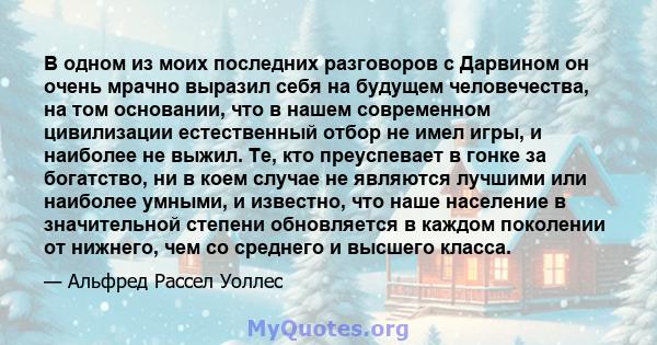 В одном из моих последних разговоров с Дарвином он очень мрачно выразил себя на будущем человечества, на том основании, что в нашем современном цивилизации естественный отбор не имел игры, и наиболее не выжил. Те, кто