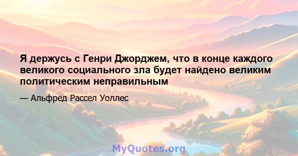 Я держусь с Генри Джорджем, что в конце каждого великого социального зла будет найдено великим политическим неправильным