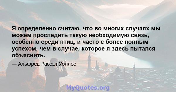 Я определенно считаю, что во многих случаях мы можем проследить такую ​​необходимую связь, особенно среди птиц, и часто с более полным успехом, чем в случае, которое я здесь пытался объяснить.