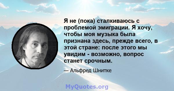 Я не (пока) сталкиваюсь с проблемой эмиграции. Я хочу, чтобы моя музыка была признана здесь, прежде всего, в этой стране: после этого мы увидим - возможно, вопрос станет срочным.