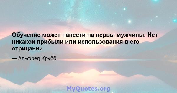 Обучение может нанести на нервы мужчины. Нет никакой прибыли или использования в его отрицании.