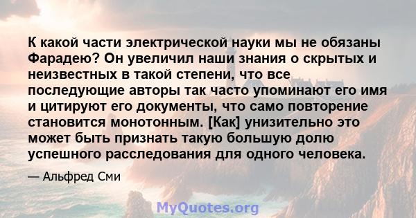 К какой части электрической науки мы не обязаны Фарадею? Он увеличил наши знания о скрытых и неизвестных в такой степени, что все последующие авторы так часто упоминают его имя и цитируют его документы, что само