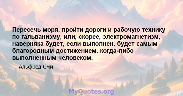 Пересечь моря, пройти дороги и рабочую технику по гальванизму, или, скорее, электромагнетизм, наверняка будет, если выполнен, будет самым благородным достижением, когда-либо выполненным человеком.