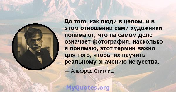 До того, как люди в целом, и в этом отношении сами художники понимают, что на самом деле означает фотография, насколько я понимаю, этот термин важно для того, чтобы их научить реальному значению искусства.