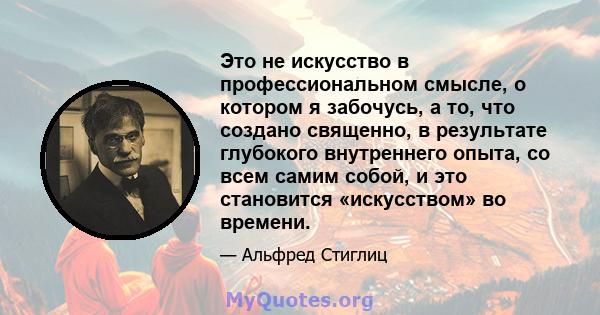 Это не искусство в профессиональном смысле, о котором я забочусь, а то, что создано священно, в результате глубокого внутреннего опыта, со всем самим собой, и это становится «искусством» во времени.