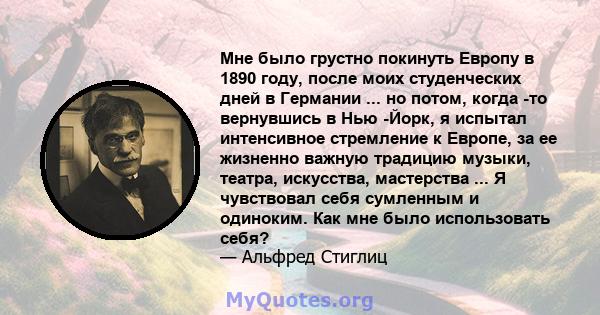 Мне было грустно покинуть Европу в 1890 году, после моих студенческих дней в Германии ... но потом, когда -то вернувшись в Нью -Йорк, я испытал интенсивное стремление к Европе, за ее жизненно важную традицию музыки,