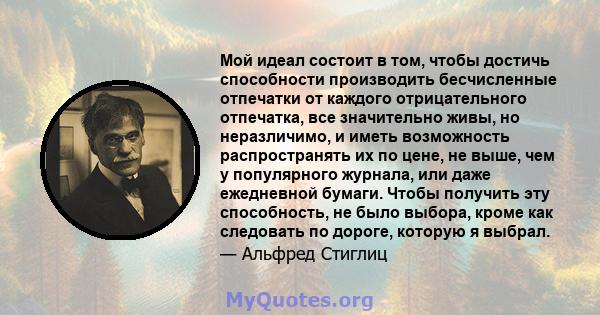 Мой идеал состоит в том, чтобы достичь способности производить бесчисленные отпечатки от каждого отрицательного отпечатка, все значительно живы, но неразличимо, и иметь возможность распространять их по цене, не выше,