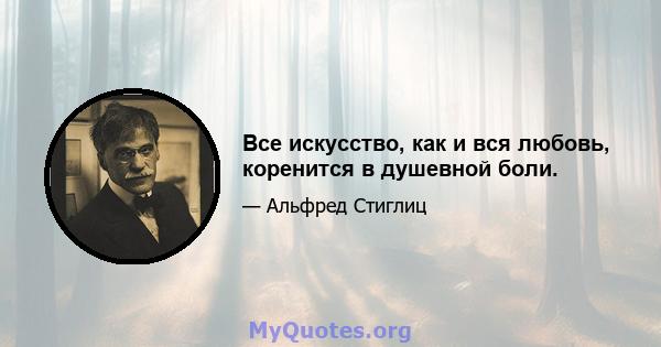 Все искусство, как и вся любовь, коренится в душевной боли.