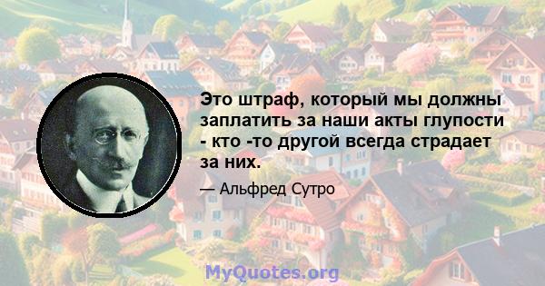 Это штраф, который мы должны заплатить за наши акты глупости - кто -то другой всегда страдает за них.