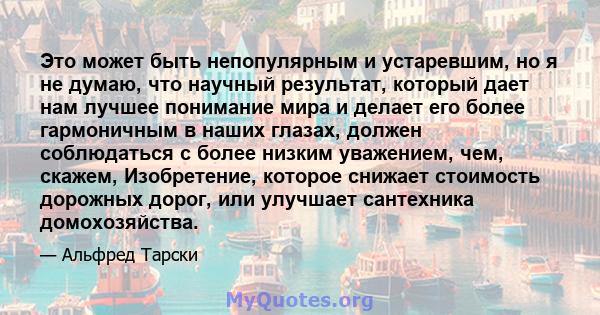 Это может быть непопулярным и устаревшим, но я не думаю, что научный результат, который дает нам лучшее понимание мира и делает его более гармоничным в наших глазах, должен соблюдаться с более низким уважением, чем,