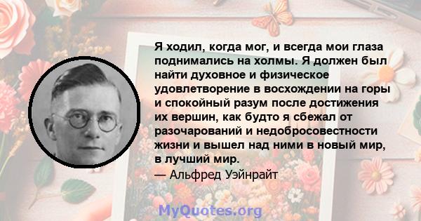 Я ходил, когда мог, и всегда мои глаза поднимались на холмы. Я должен был найти духовное и физическое удовлетворение в восхождении на горы и спокойный разум после достижения их вершин, как будто я сбежал от