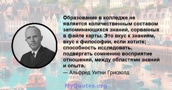 Образование в колледже не является количественным составом запоминающихся знаний, сорванных в файле карты. Это вкус к знаниям, вкус к философии, если хотите; способность исследовать, подвергать сомнению восприятие