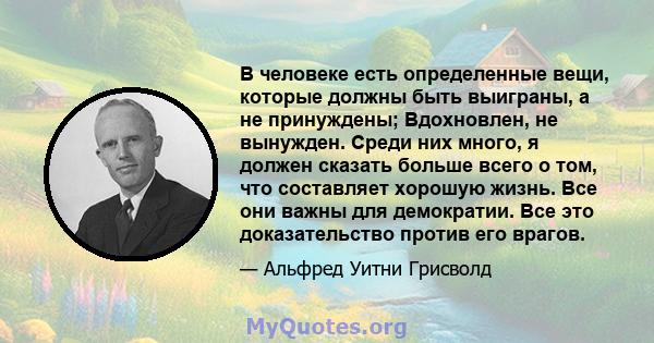 В человеке есть определенные вещи, которые должны быть выиграны, а не принуждены; Вдохновлен, не вынужден. Среди них много, я должен сказать больше всего о том, что составляет хорошую жизнь. Все они важны для