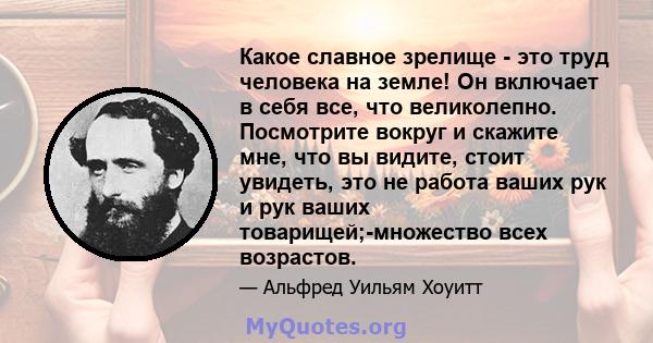 Какое славное зрелище - это труд человека на земле! Он включает в себя все, что великолепно. Посмотрите вокруг и скажите мне, что вы видите, стоит увидеть, это не работа ваших рук и рук ваших товарищей;-множество всех