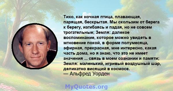 Тихо, как ночная птица, плавающая, парящая, бескрытая. Мы скользим от берега к берегу, изгибаясь и падая, но не совсем трогательные; Земля: далекое воспоминание, которое можно увидеть в мгновение покой, в форме