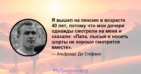 Я вышел на пенсию в возрасте 40 лет, потому что мои дочери однажды смотрели на меня и сказали: «Папа, лысый и носить шорты не хорошо смотрится вместе».