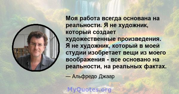 Моя работа всегда основана на реальности. Я не художник, который создает художественные произведения. Я не художник, который в моей студии изобретает вещи из моего воображения - все основано на реальности, на реальных