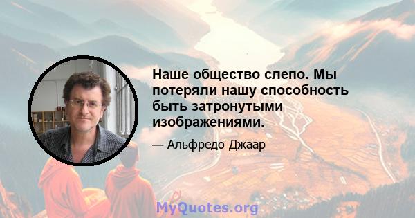 Наше общество слепо. Мы потеряли нашу способность быть затронутыми изображениями.