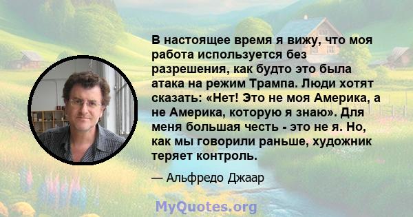 В настоящее время я вижу, что моя работа используется без разрешения, как будто это была атака на режим Трампа. Люди хотят сказать: «Нет! Это не моя Америка, а не Америка, которую я знаю». Для меня большая честь - это