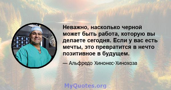 Неважно, насколько черной может быть работа, которую вы делаете сегодня. Если у вас есть мечты, это превратится в нечто позитивное в будущем.