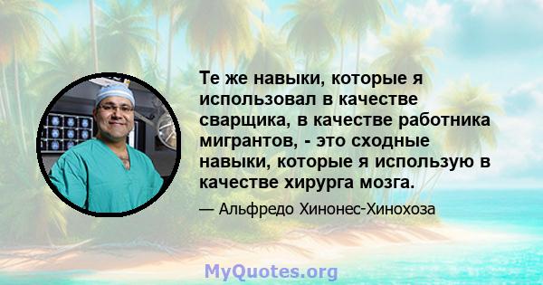 Те же навыки, которые я использовал в качестве сварщика, в качестве работника мигрантов, - это сходные навыки, которые я использую в качестве хирурга мозга.