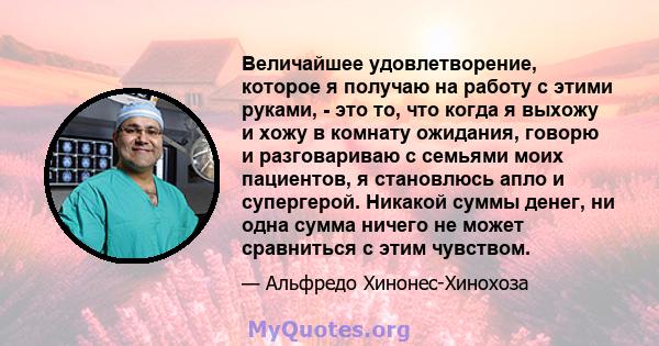 Величайшее удовлетворение, которое я получаю на работу с этими руками, - это то, что когда я выхожу и хожу в комнату ожидания, говорю и разговариваю с семьями моих пациентов, я становлюсь апло и супергерой. Никакой