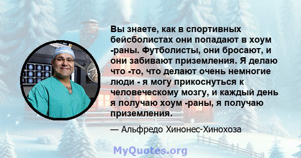 Вы знаете, как в спортивных бейсболистах они попадают в хоум -раны. Футболисты, они бросают, и они забивают приземления. Я делаю что -то, что делают очень немногие люди - я могу прикоснуться к человеческому мозгу, и