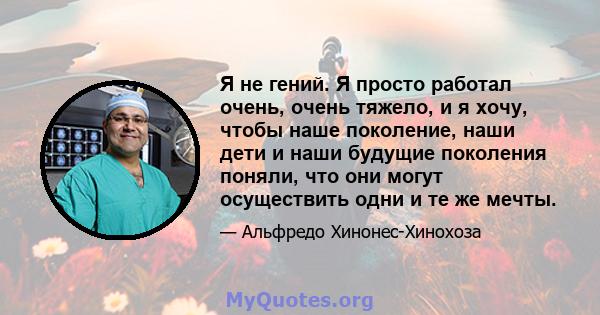 Я не гений. Я просто работал очень, очень тяжело, и я хочу, чтобы наше поколение, наши дети и наши будущие поколения поняли, что они могут осуществить одни и те же мечты.