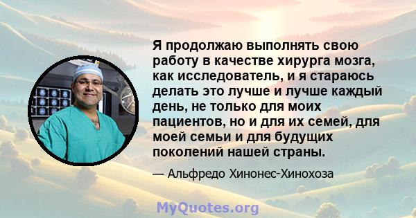 Я продолжаю выполнять свою работу в качестве хирурга мозга, как исследователь, и я стараюсь делать это лучше и лучше каждый день, не только для моих пациентов, но и для их семей, для моей семьи и для будущих поколений