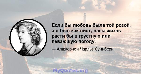 Если бы любовь была той розой, а я был как лист, наша жизнь расти бы в грустную или певающую погоду.