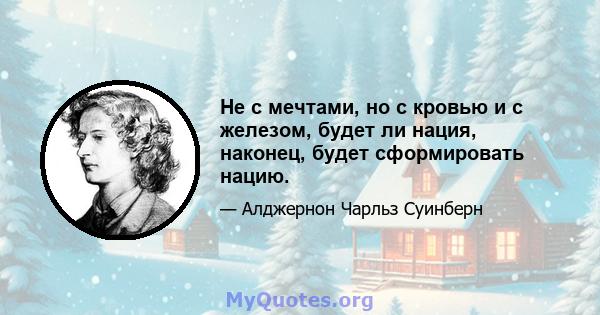 Не с мечтами, но с кровью и с железом, будет ли нация, наконец, будет сформировать нацию.