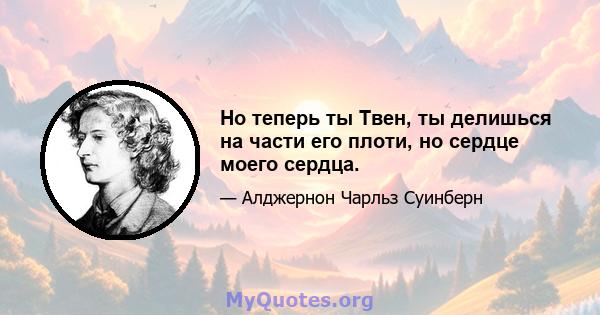 Но теперь ты Твен, ты делишься на части его плоти, но сердце моего сердца.