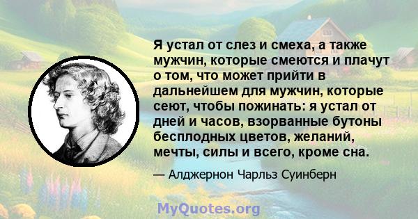 Я устал от слез и смеха, а также мужчин, которые смеются и плачут о том, что может прийти в дальнейшем для мужчин, которые сеют, чтобы пожинать: я устал от дней и часов, взорванные бутоны бесплодных цветов, желаний,