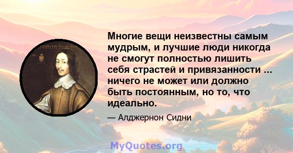 Многие вещи неизвестны самым мудрым, и лучшие люди никогда не смогут полностью лишить себя страстей и привязанности ... ничего не может или должно быть постоянным, но то, что идеально.