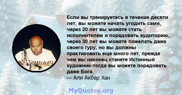 Если вы тренируетесь в течение десяти лет, вы можете начать угодить сами, через 20 лет вы можете стать исполнителем и порадовать аудиторию, через 30 лет вы можете пожелать даже своего гуру, но вы должны практиковать еще 