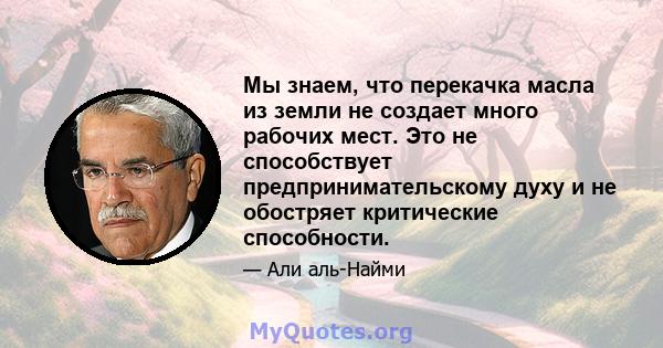 Мы знаем, что перекачка масла из земли не создает много рабочих мест. Это не способствует предпринимательскому духу и не обостряет критические способности.