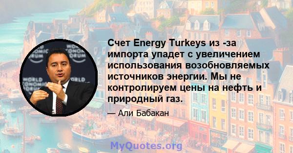 Счет Energy Turkeys из -за импорта упадет с увеличением использования возобновляемых источников энергии. Мы не контролируем цены на нефть и природный газ.