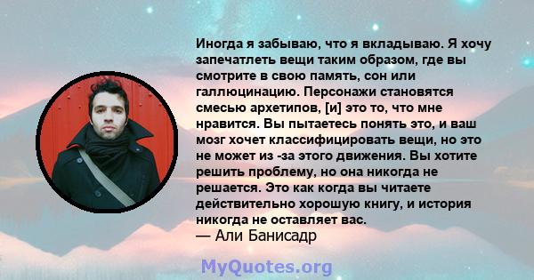 Иногда я забываю, что я вкладываю. Я хочу запечатлеть вещи таким образом, где вы смотрите в свою память, сон или галлюцинацию. Персонажи становятся смесью архетипов, [и] это то, что мне нравится. Вы пытаетесь понять